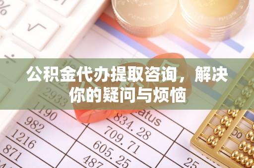 下陆公积金代办提取咨询，解决你的疑问与烦恼