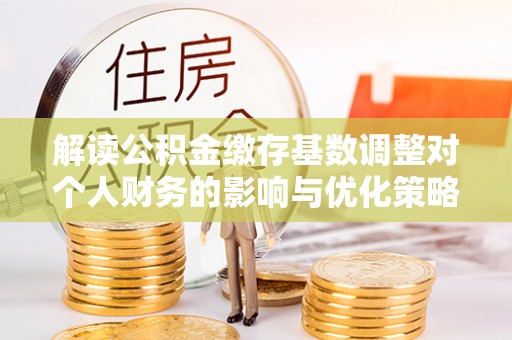 下陆解读公积金缴存基数调整对个人财务的影响与优化策略