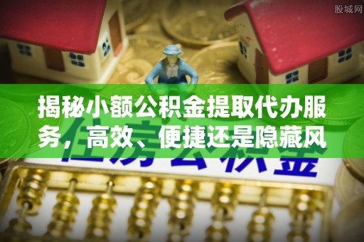下陆揭秘小额公积金提取代办服务，高效、便捷还是隐藏风险？