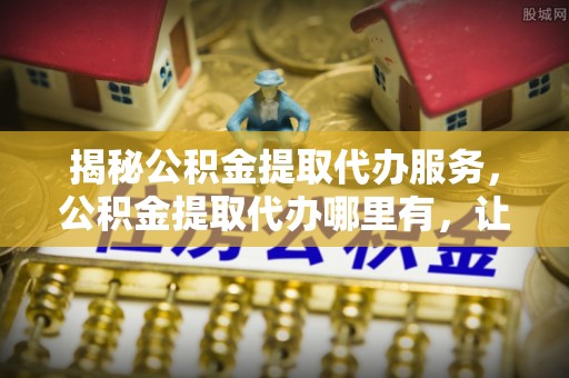 下陆揭秘公积金提取代办服务，公积金提取代办哪里有，让你省时省心的解决方案