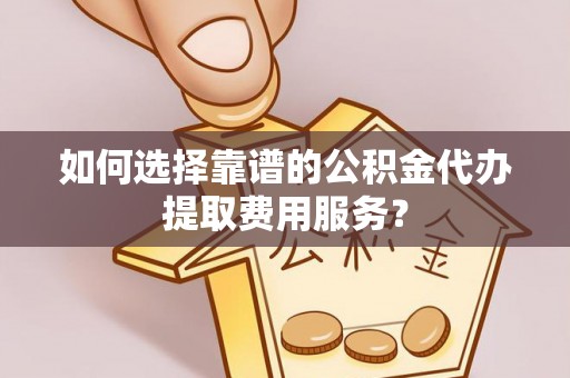 下陆如何选择靠谱的公积金代办提取费用服务？