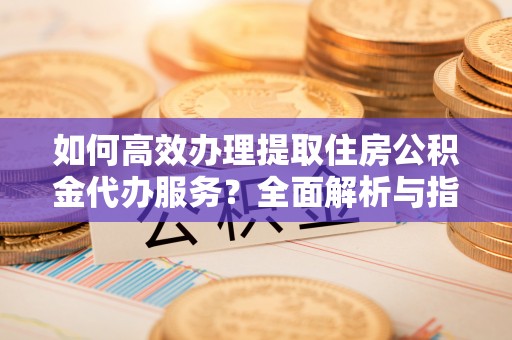 下陆如何高效办理提取住房公积金代办服务？全面解析与指南