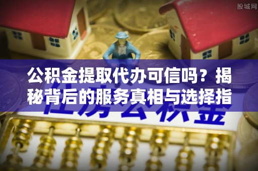 下陆公积金提取代办可信吗？揭秘背后的服务真相与选择指南