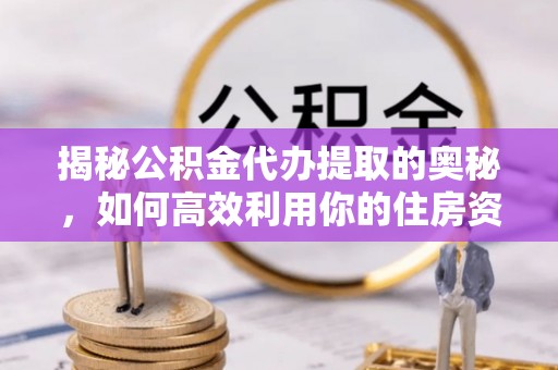 下陆揭秘公积金代办提取的奥秘，如何高效利用你的住房资金