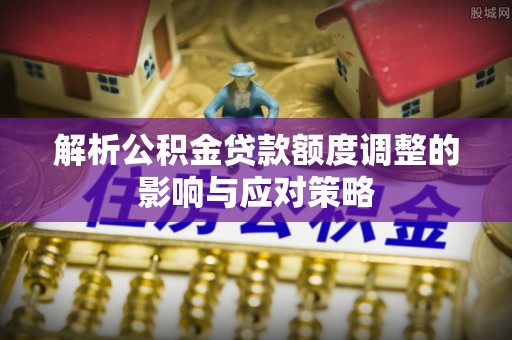 下陆解析公积金贷款额度调整的影响与应对策略
