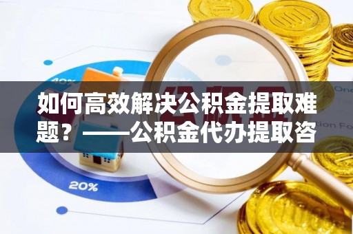 下陆如何高效解决公积金提取难题？——公积金代办提取咨询服务全解析