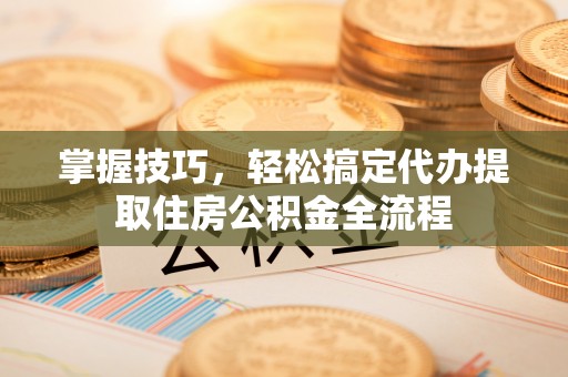 下陆掌握技巧，轻松搞定代办提取住房公积金全流程