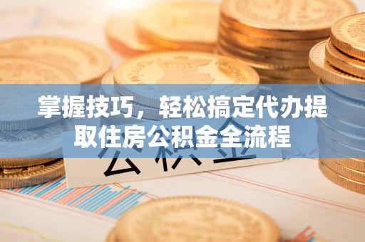 下陆掌握技巧，轻松搞定代办提取住房公积金全流程