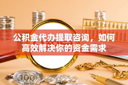 下陆公积金代办提取咨询，如何高效解决你的资金需求