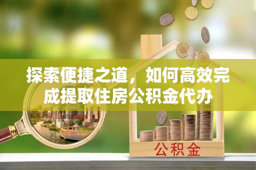 下陆探索便捷之道，如何高效完成提取住房公积金代办