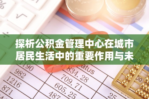 下陆探析公积金管理中心在城市居民生活中的重要作用与未来发展趋势