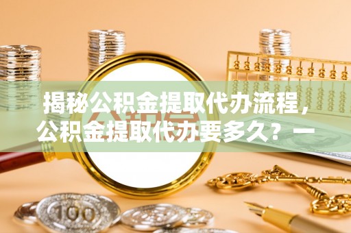 下陆揭秘公积金提取代办流程，公积金提取代办要多久？一文读懂